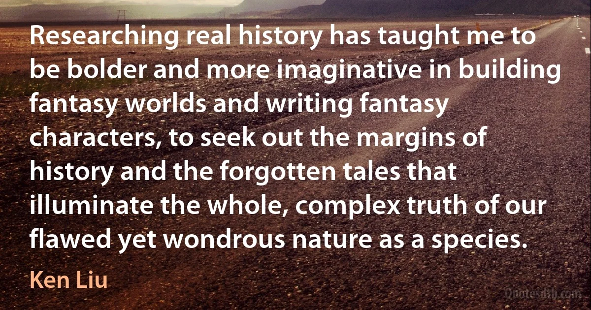 Researching real history has taught me to be bolder and more imaginative in building fantasy worlds and writing fantasy characters, to seek out the margins of history and the forgotten tales that illuminate the whole, complex truth of our flawed yet wondrous nature as a species. (Ken Liu)