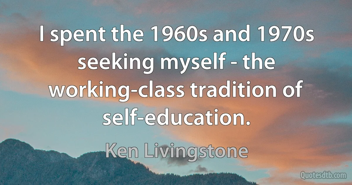 I spent the 1960s and 1970s seeking myself - the working-class tradition of self-education. (Ken Livingstone)