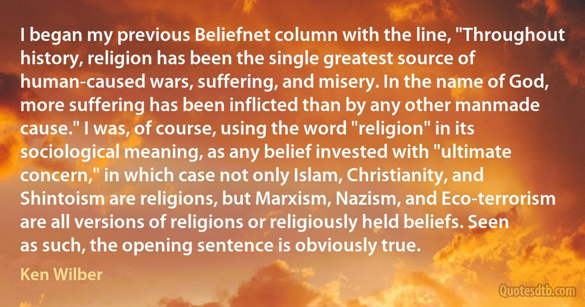 I began my previous Beliefnet column with the line, "Throughout history, religion has been the single greatest source of human-caused wars, suffering, and misery. In the name of God, more suffering has been inflicted than by any other manmade cause." I was, of course, using the word "religion" in its sociological meaning, as any belief invested with "ultimate concern," in which case not only Islam, Christianity, and Shintoism are religions, but Marxism, Nazism, and Eco-terrorism are all versions of religions or religiously held beliefs. Seen as such, the opening sentence is obviously true. (Ken Wilber)