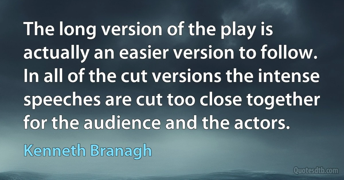 The long version of the play is actually an easier version to follow. In all of the cut versions the intense speeches are cut too close together for the audience and the actors. (Kenneth Branagh)