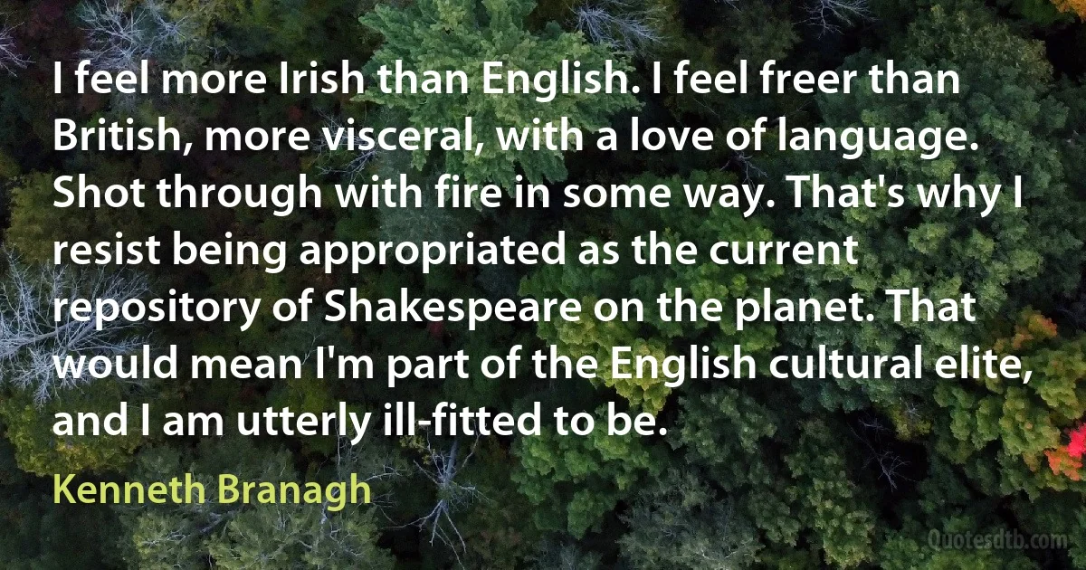 I feel more Irish than English. I feel freer than British, more visceral, with a love of language. Shot through with fire in some way. That's why I resist being appropriated as the current repository of Shakespeare on the planet. That would mean I'm part of the English cultural elite, and I am utterly ill-fitted to be. (Kenneth Branagh)