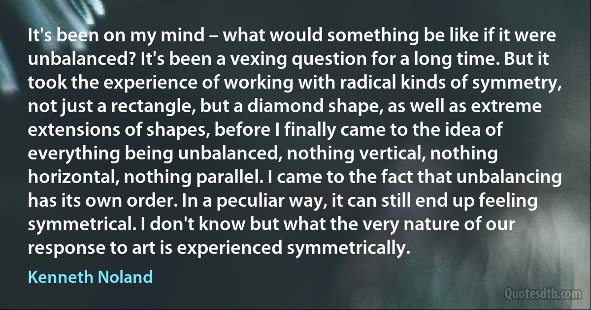 It's been on my mind – what would something be like if it were unbalanced? It's been a vexing question for a long time. But it took the experience of working with radical kinds of symmetry, not just a rectangle, but a diamond shape, as well as extreme extensions of shapes, before I finally came to the idea of everything being unbalanced, nothing vertical, nothing horizontal, nothing parallel. I came to the fact that unbalancing has its own order. In a peculiar way, it can still end up feeling symmetrical. I don't know but what the very nature of our response to art is experienced symmetrically. (Kenneth Noland)