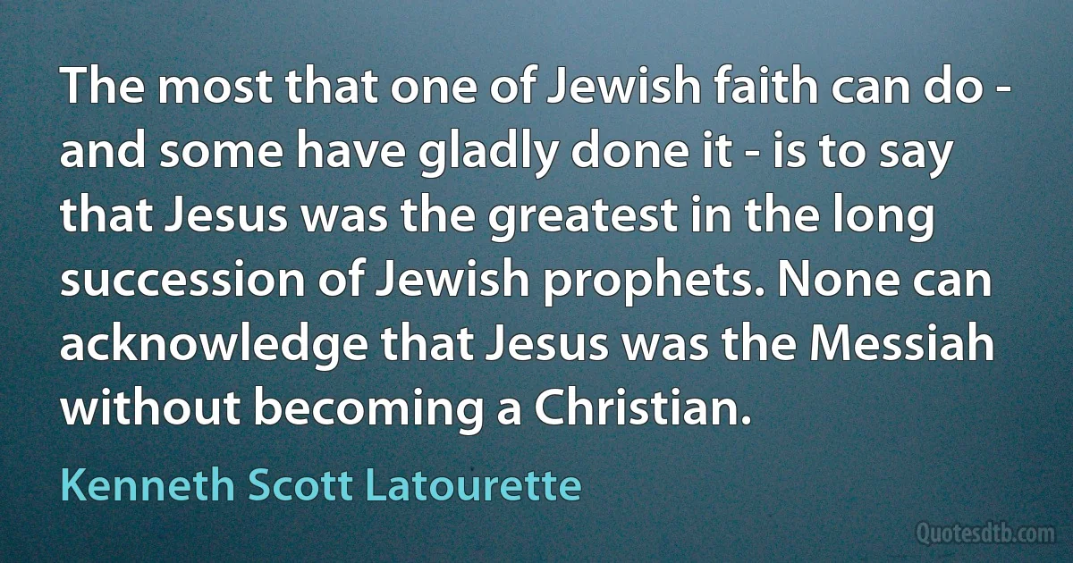 The most that one of Jewish faith can do - and some have gladly done it - is to say that Jesus was the greatest in the long succession of Jewish prophets. None can acknowledge that Jesus was the Messiah without becoming a Christian. (Kenneth Scott Latourette)