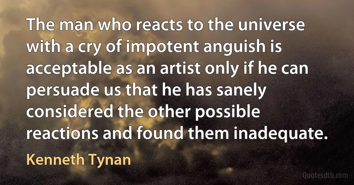 The man who reacts to the universe with a cry of impotent anguish is acceptable as an artist only if he can persuade us that he has sanely considered the other possible reactions and found them inadequate. (Kenneth Tynan)