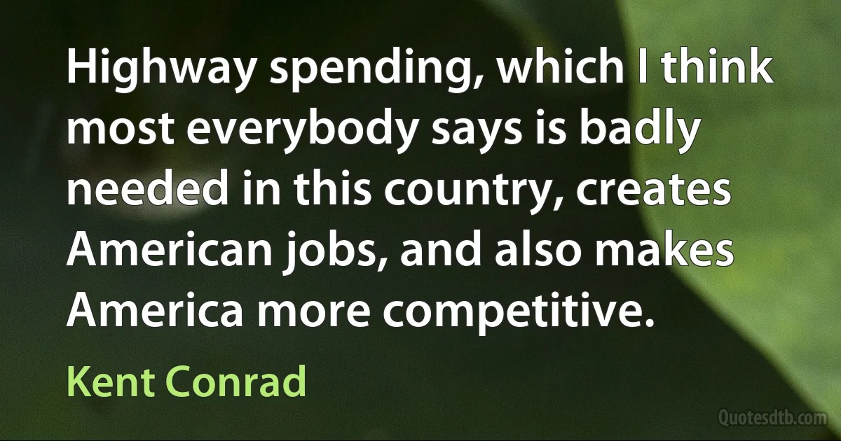 Highway spending, which I think most everybody says is badly needed in this country, creates American jobs, and also makes America more competitive. (Kent Conrad)