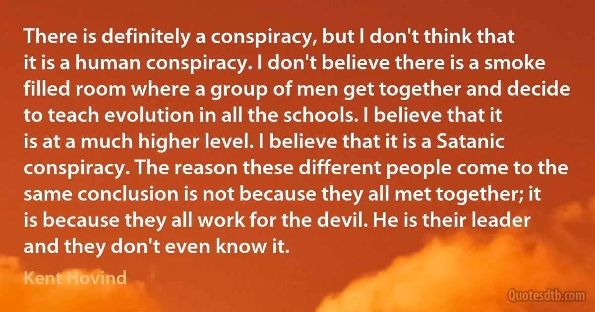 There is definitely a conspiracy, but I don't think that it is a human conspiracy. I don't believe there is a smoke filled room where a group of men get together and decide to teach evolution in all the schools. I believe that it is at a much higher level. I believe that it is a Satanic conspiracy. The reason these different people come to the same conclusion is not because they all met together; it is because they all work for the devil. He is their leader and they don't even know it. (Kent Hovind)