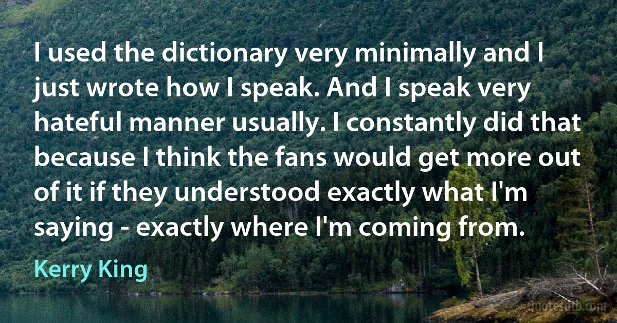 I used the dictionary very minimally and I just wrote how I speak. And I speak very hateful manner usually. I constantly did that because I think the fans would get more out of it if they understood exactly what I'm saying - exactly where I'm coming from. (Kerry King)