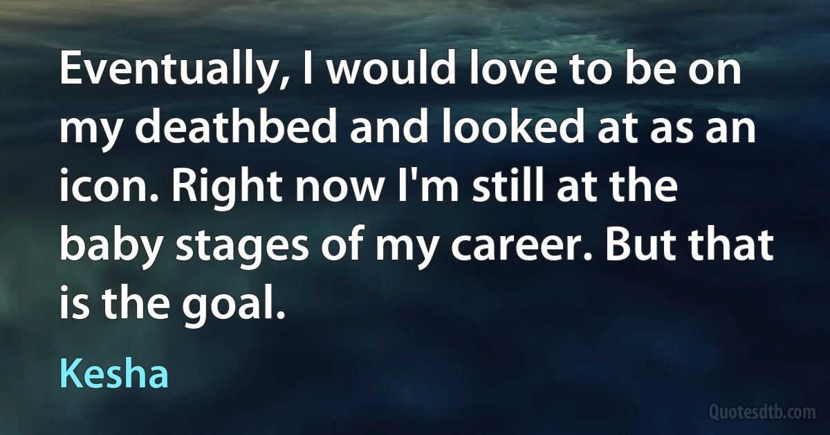 Eventually, I would love to be on my deathbed and looked at as an icon. Right now I'm still at the baby stages of my career. But that is the goal. (Kesha)