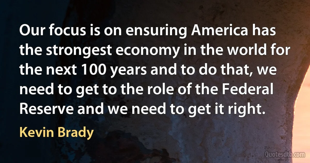 Our focus is on ensuring America has the strongest economy in the world for the next 100 years and to do that, we need to get to the role of the Federal Reserve and we need to get it right. (Kevin Brady)