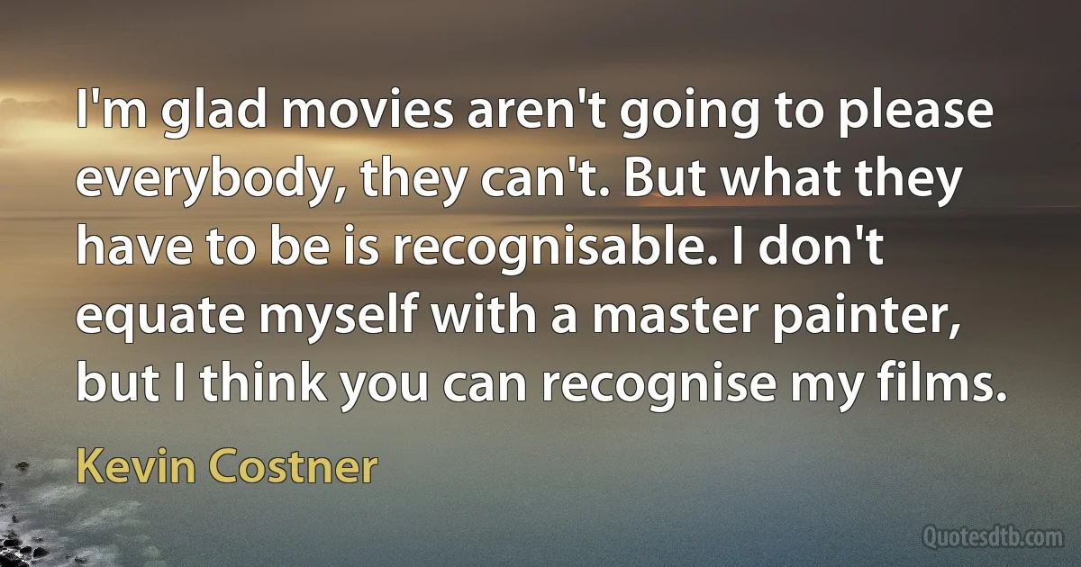 I'm glad movies aren't going to please everybody, they can't. But what they have to be is recognisable. I don't equate myself with a master painter, but I think you can recognise my films. (Kevin Costner)