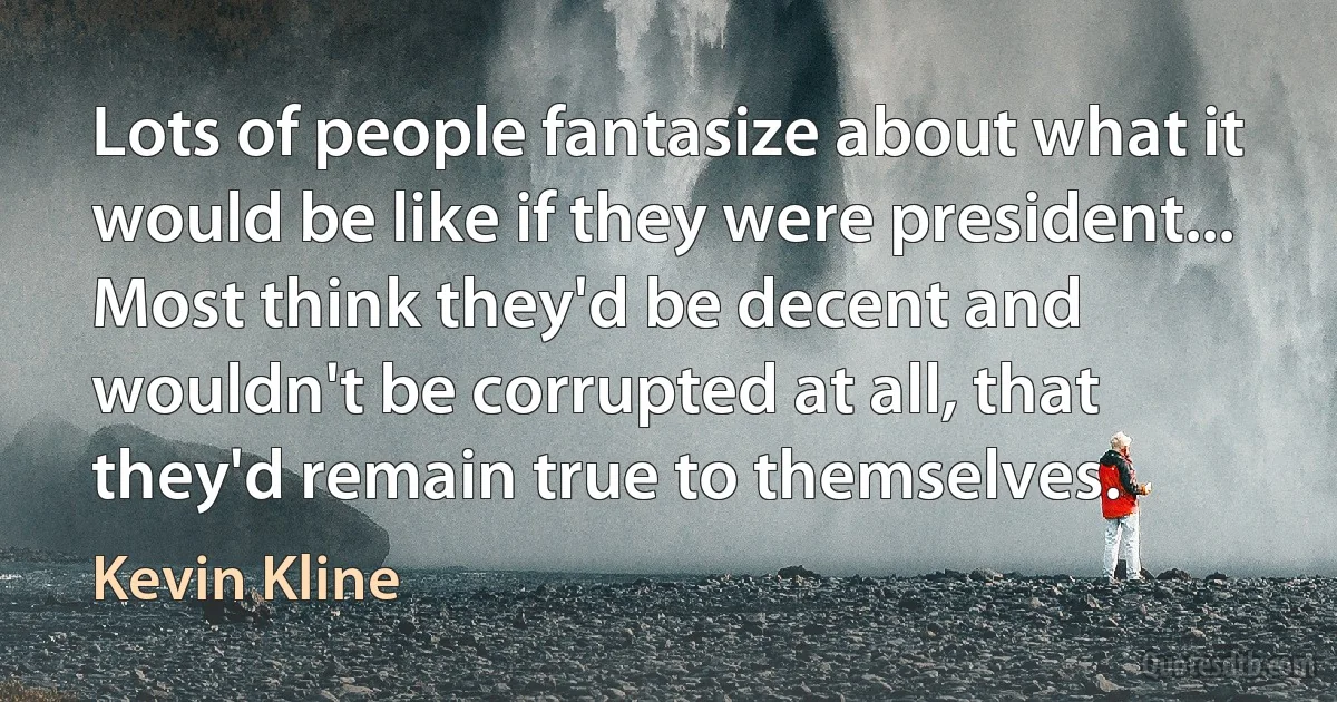 Lots of people fantasize about what it would be like if they were president... Most think they'd be decent and wouldn't be corrupted at all, that they'd remain true to themselves. (Kevin Kline)