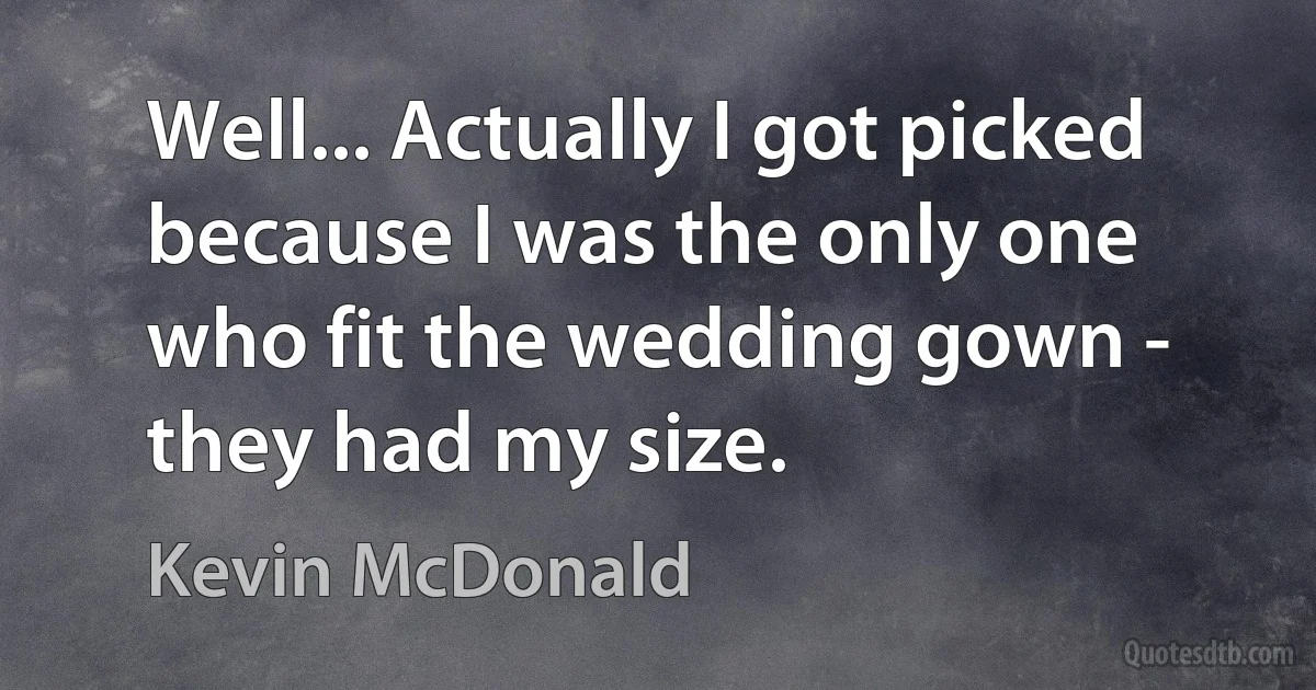 Well... Actually I got picked because I was the only one who fit the wedding gown - they had my size. (Kevin McDonald)