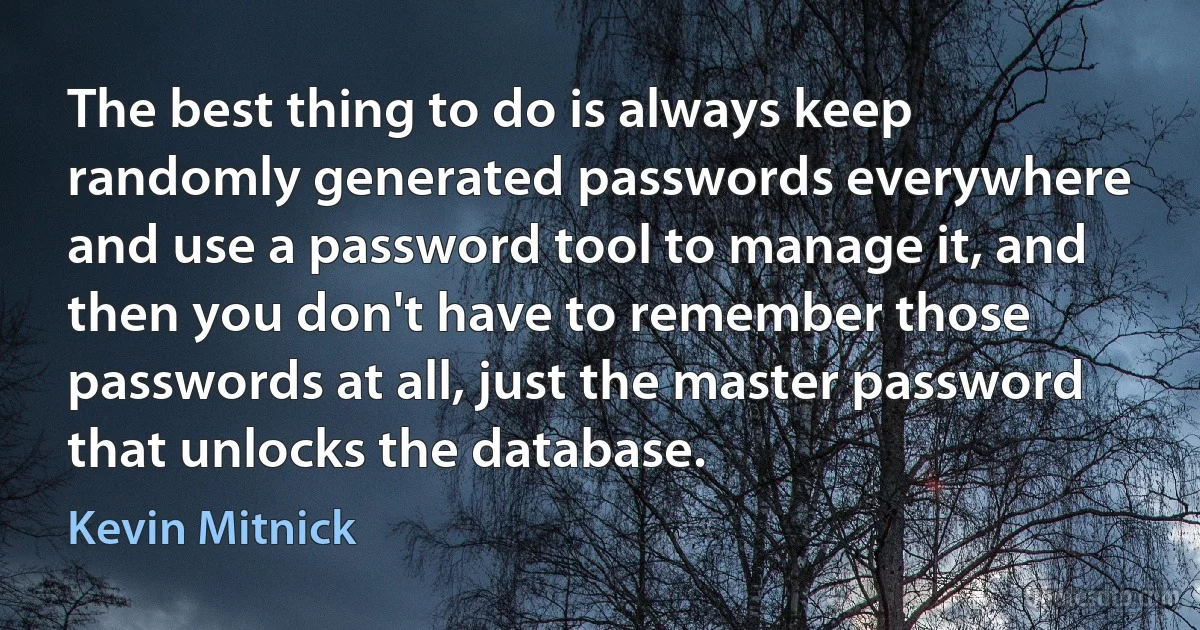 The best thing to do is always keep randomly generated passwords everywhere and use a password tool to manage it, and then you don't have to remember those passwords at all, just the master password that unlocks the database. (Kevin Mitnick)