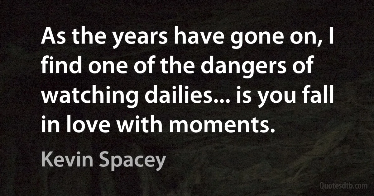 As the years have gone on, I find one of the dangers of watching dailies... is you fall in love with moments. (Kevin Spacey)