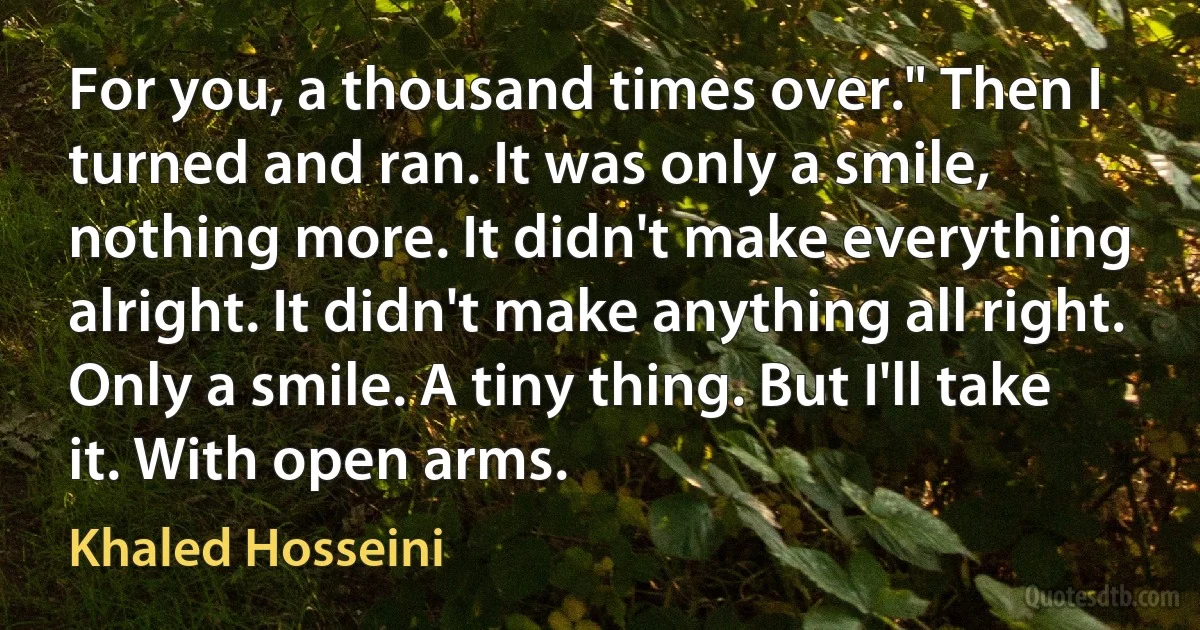 For you, a thousand times over." Then I turned and ran. It was only a smile, nothing more. It didn't make everything alright. It didn't make anything all right. Only a smile. A tiny thing. But I'll take it. With open arms. (Khaled Hosseini)