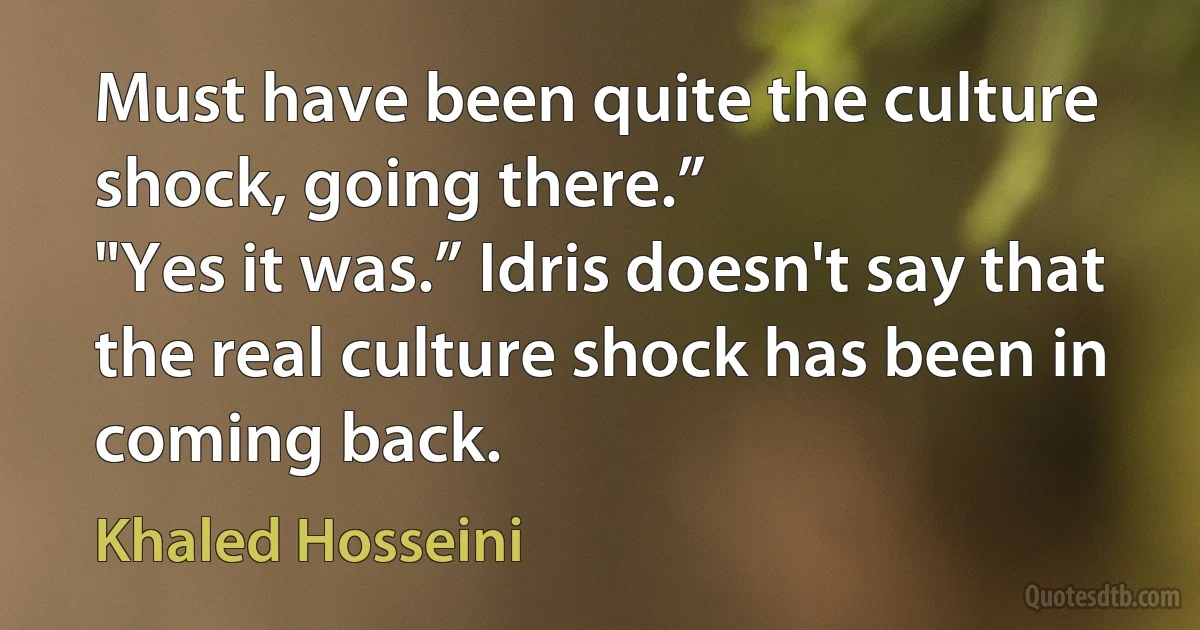 Must have been quite the culture shock, going there.”
"Yes it was.” Idris doesn't say that the real culture shock has been in coming back. (Khaled Hosseini)