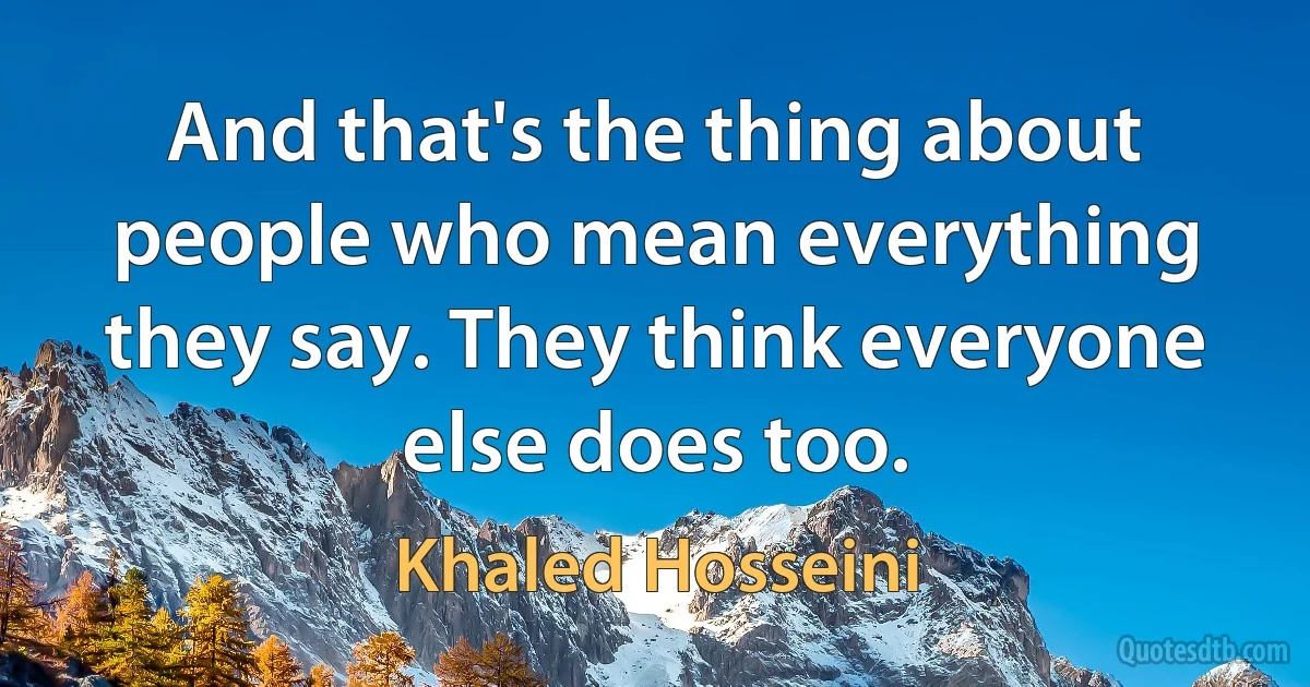 And that's the thing about people who mean everything they say. They think everyone else does too. (Khaled Hosseini)