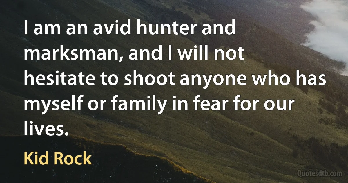 I am an avid hunter and marksman, and I will not hesitate to shoot anyone who has myself or family in fear for our lives. (Kid Rock)