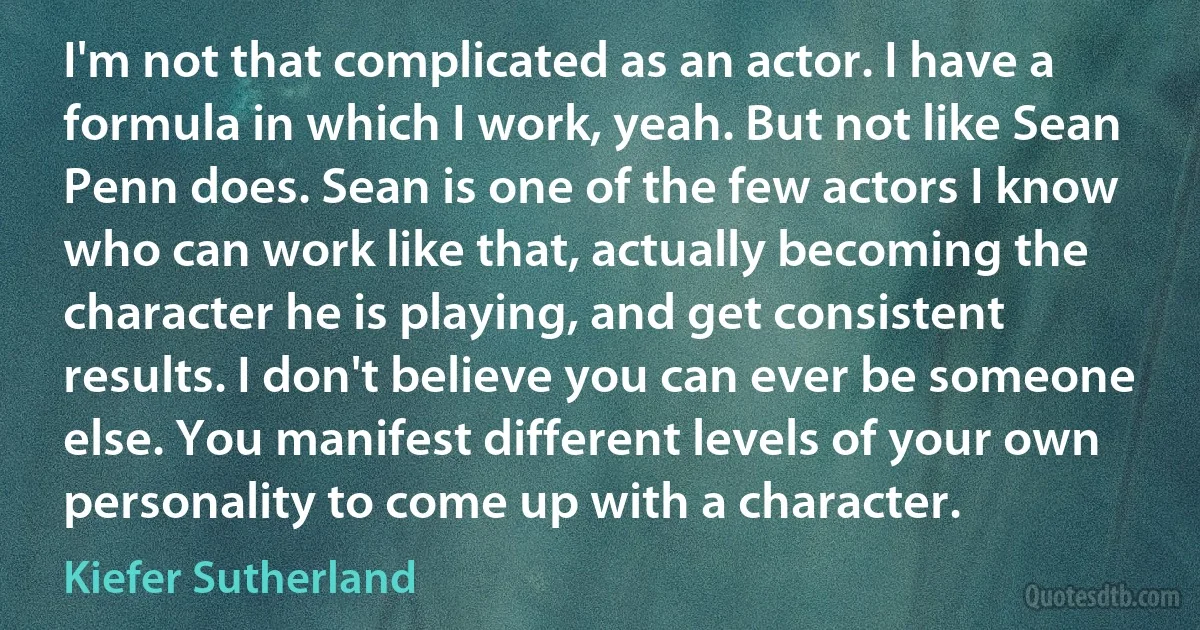 I'm not that complicated as an actor. I have a formula in which I work, yeah. But not like Sean Penn does. Sean is one of the few actors I know who can work like that, actually becoming the character he is playing, and get consistent results. I don't believe you can ever be someone else. You manifest different levels of your own personality to come up with a character. (Kiefer Sutherland)