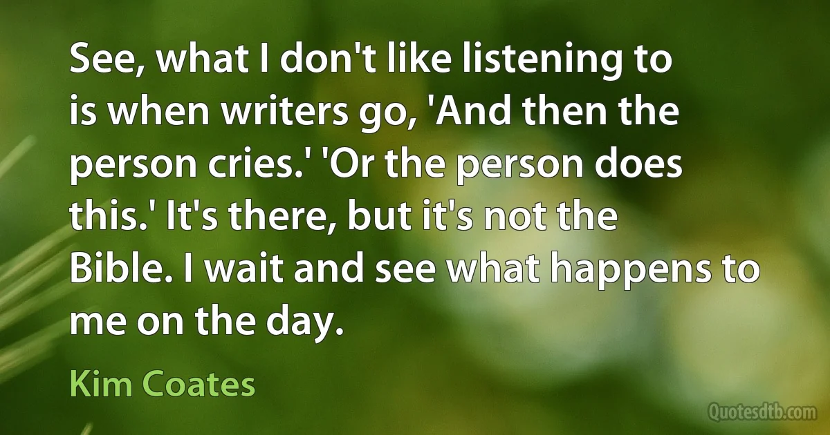 See, what I don't like listening to is when writers go, 'And then the person cries.' 'Or the person does this.' It's there, but it's not the Bible. I wait and see what happens to me on the day. (Kim Coates)