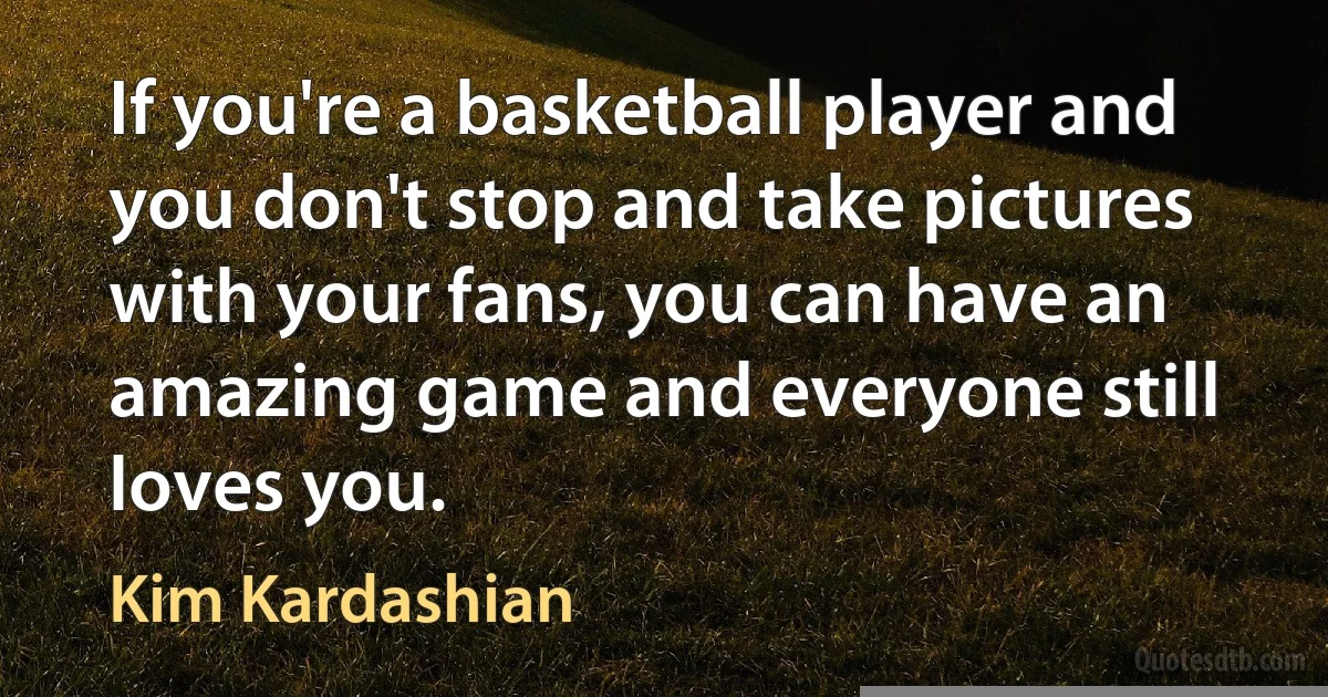 If you're a basketball player and you don't stop and take pictures with your fans, you can have an amazing game and everyone still loves you. (Kim Kardashian)