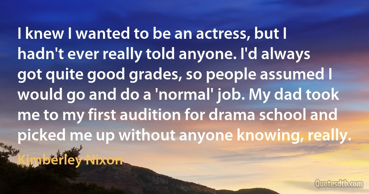 I knew I wanted to be an actress, but I hadn't ever really told anyone. I'd always got quite good grades, so people assumed I would go and do a 'normal' job. My dad took me to my first audition for drama school and picked me up without anyone knowing, really. (Kimberley Nixon)