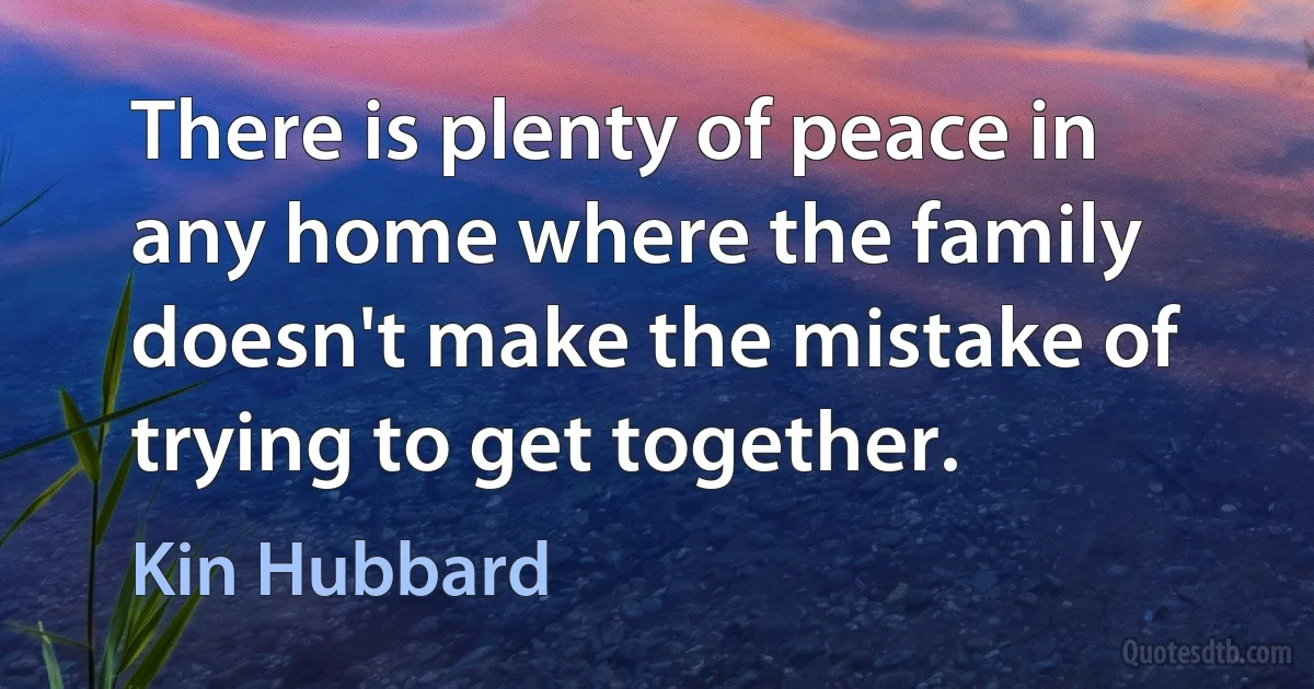 There is plenty of peace in any home where the family doesn't make the mistake of trying to get together. (Kin Hubbard)