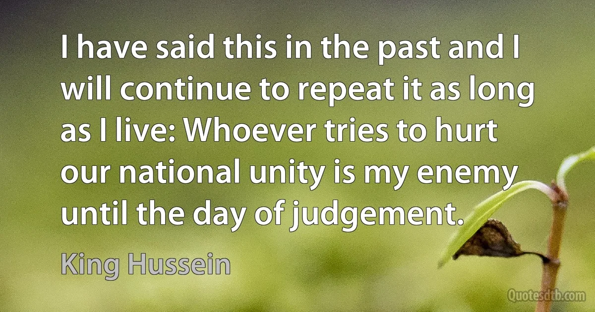 I have said this in the past and I will continue to repeat it as long as I live: Whoever tries to hurt our national unity is my enemy until the day of judgement. (King Hussein)