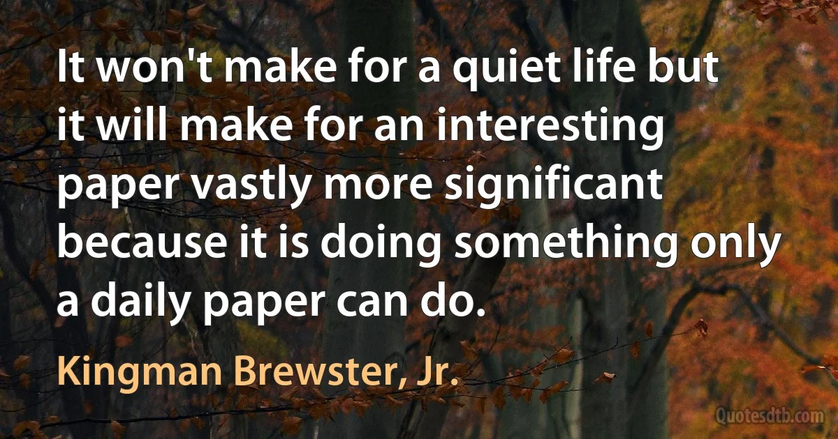 It won't make for a quiet life but it will make for an interesting paper vastly more significant because it is doing something only a daily paper can do. (Kingman Brewster, Jr.)