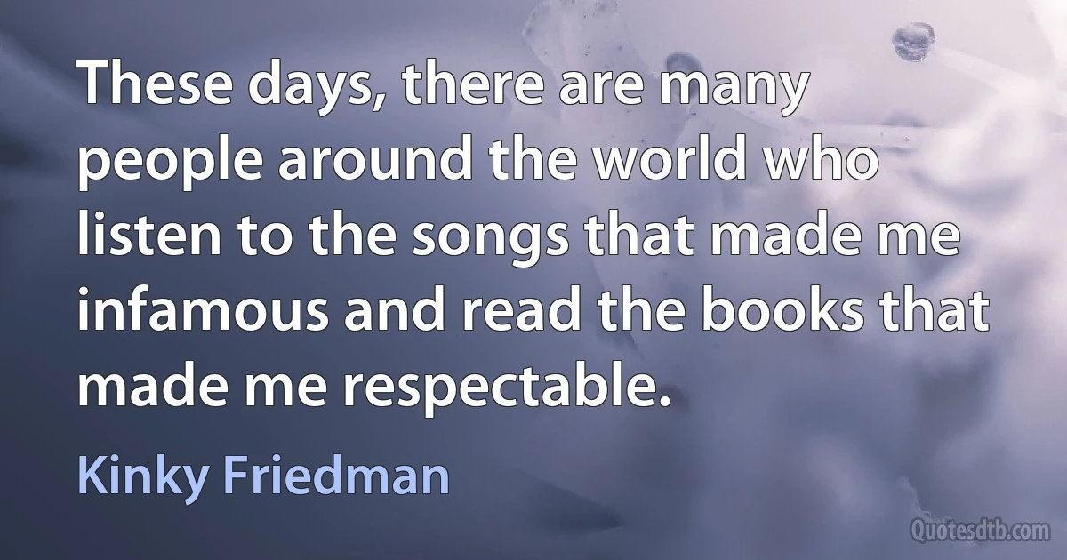 These days, there are many people around the world who listen to the songs that made me infamous and read the books that made me respectable. (Kinky Friedman)