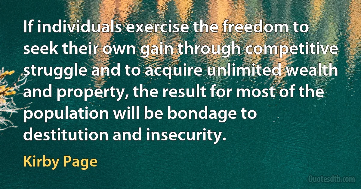 If individuals exercise the freedom to seek their own gain through competitive struggle and to acquire unlimited wealth and property, the result for most of the population will be bondage to destitution and insecurity. (Kirby Page)