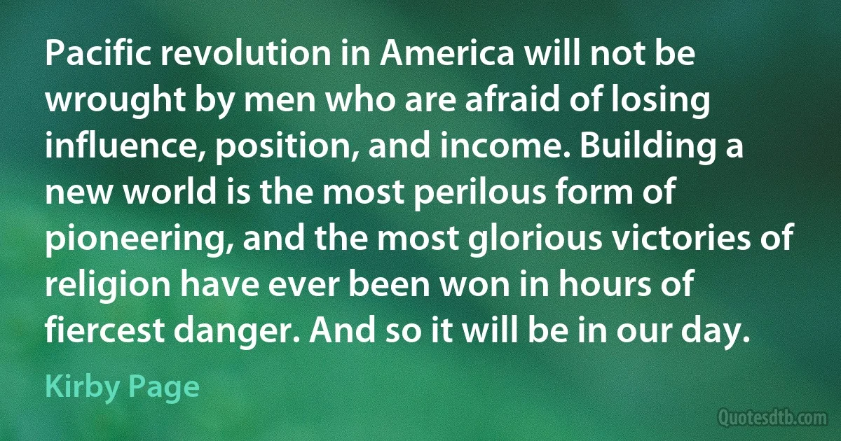 Pacific revolution in America will not be wrought by men who are afraid of losing influence, position, and income. Building a new world is the most perilous form of pioneering, and the most glorious victories of religion have ever been won in hours of fiercest danger. And so it will be in our day. (Kirby Page)