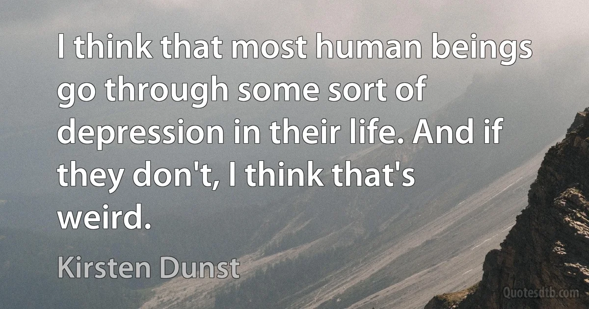 I think that most human beings go through some sort of depression in their life. And if they don't, I think that's weird. (Kirsten Dunst)