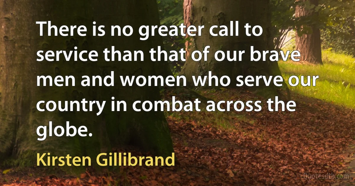 There is no greater call to service than that of our brave men and women who serve our country in combat across the globe. (Kirsten Gillibrand)