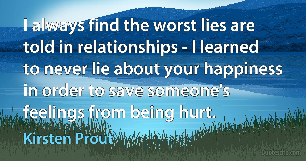 I always find the worst lies are told in relationships - I learned to never lie about your happiness in order to save someone's feelings from being hurt. (Kirsten Prout)