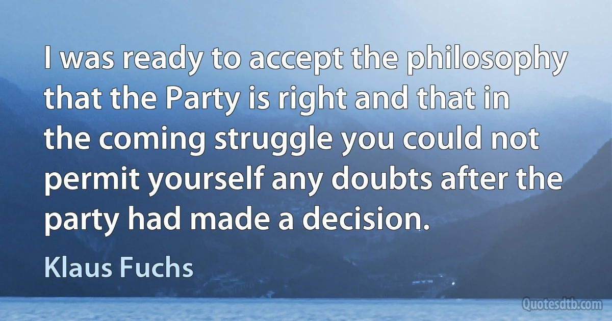 I was ready to accept the philosophy that the Party is right and that in the coming struggle you could not permit yourself any doubts after the party had made a decision. (Klaus Fuchs)