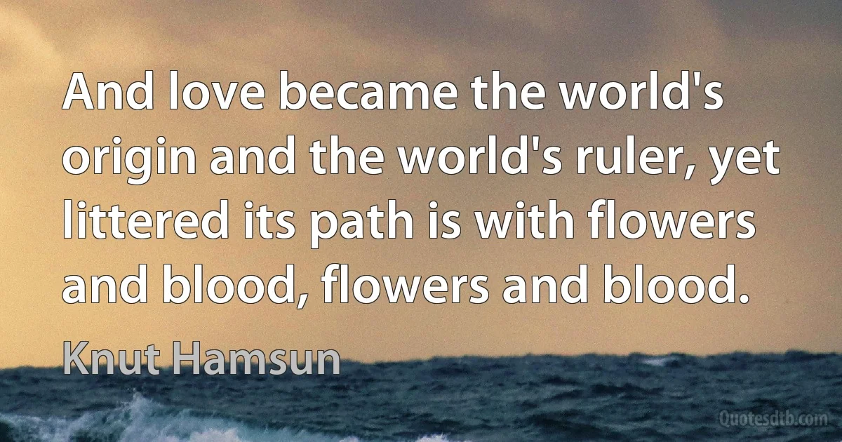 And love became the world's origin and the world's ruler, yet littered its path is with flowers and blood, flowers and blood. (Knut Hamsun)