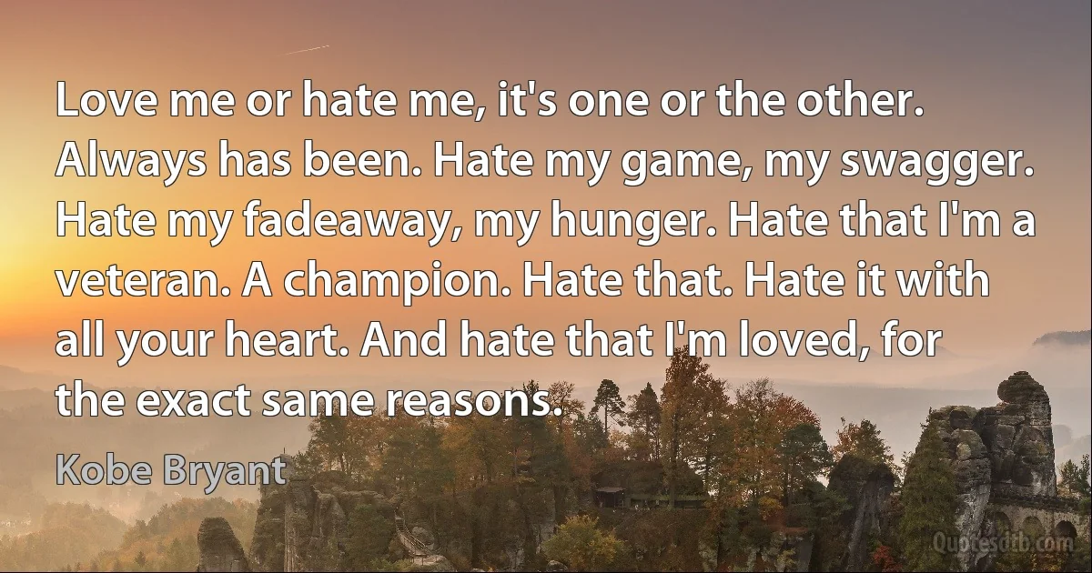 Love me or hate me, it's one or the other. Always has been. Hate my game, my swagger. Hate my fadeaway, my hunger. Hate that I'm a veteran. A champion. Hate that. Hate it with all your heart. And hate that I'm loved, for the exact same reasons. (Kobe Bryant)