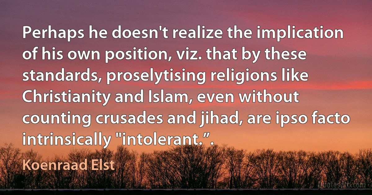 Perhaps he doesn't realize the implication of his own position, viz. that by these standards, proselytising religions like Christianity and Islam, even without counting crusades and jihad, are ipso facto intrinsically "intolerant.”. (Koenraad Elst)