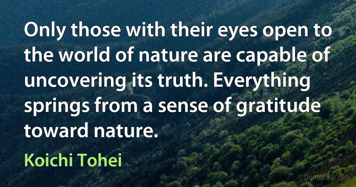 Only those with their eyes open to the world of nature are capable of uncovering its truth. Everything springs from a sense of gratitude toward nature. (Koichi Tohei)