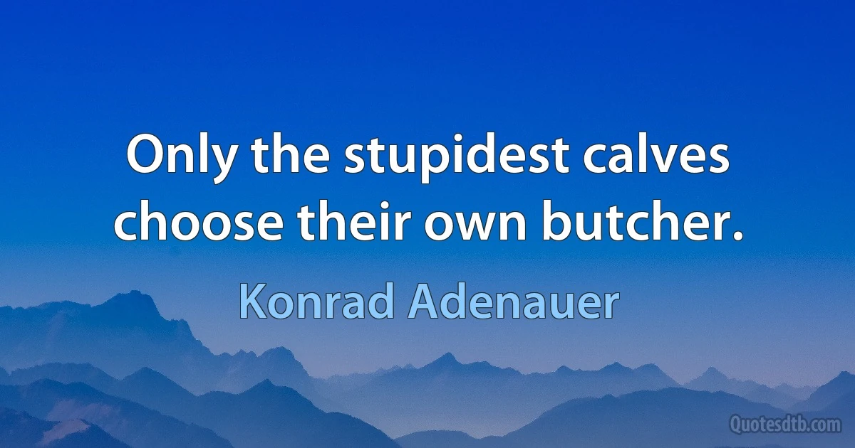 Only the stupidest calves choose their own butcher. (Konrad Adenauer)