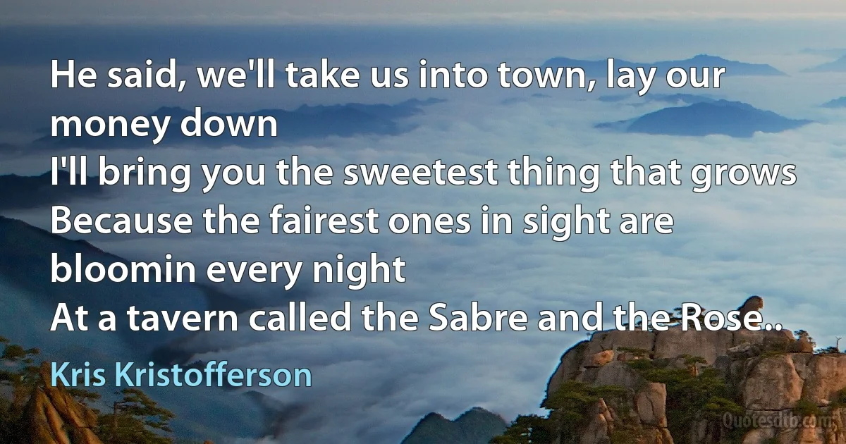 He said, we'll take us into town, lay our money down
I'll bring you the sweetest thing that grows
Because the fairest ones in sight are bloomin every night
At a tavern called the Sabre and the Rose.. (Kris Kristofferson)