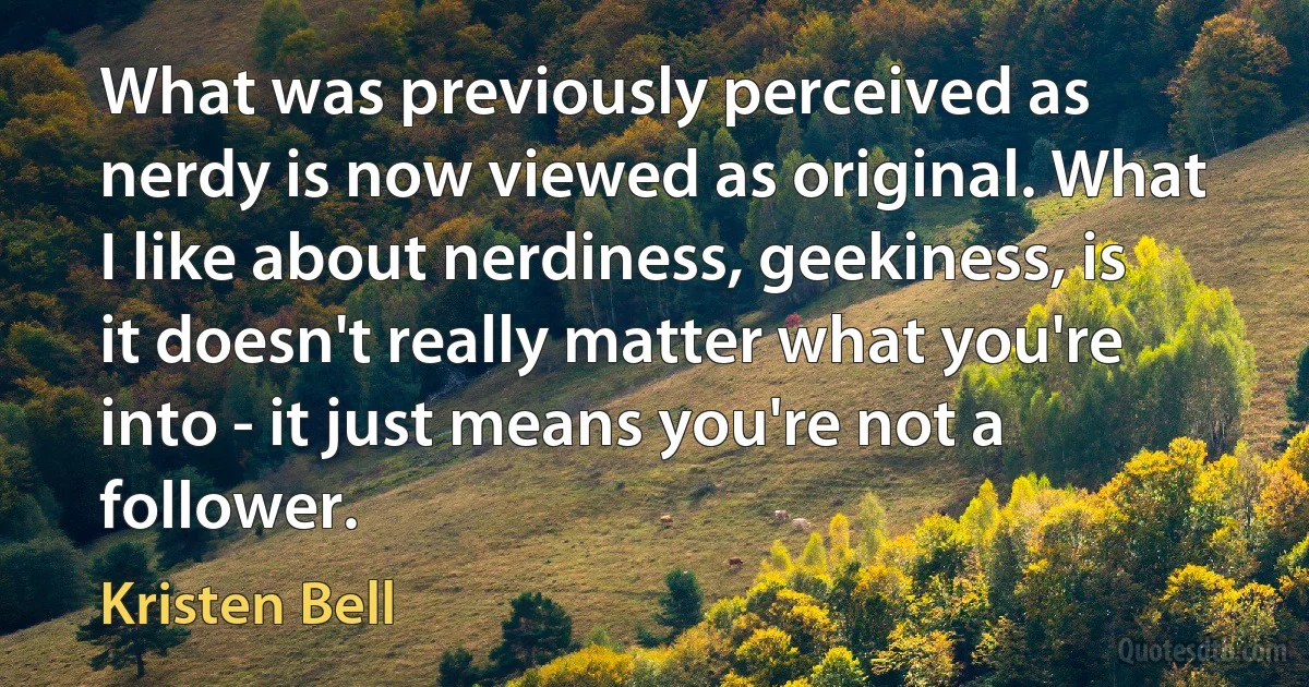 What was previously perceived as nerdy is now viewed as original. What I like about nerdiness, geekiness, is it doesn't really matter what you're into - it just means you're not a follower. (Kristen Bell)