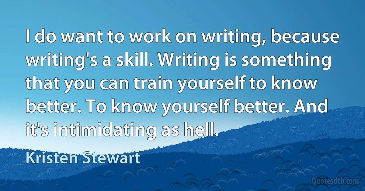 I do want to work on writing, because writing's a skill. Writing is something that you can train yourself to know better. To know yourself better. And it's intimidating as hell. (Kristen Stewart)