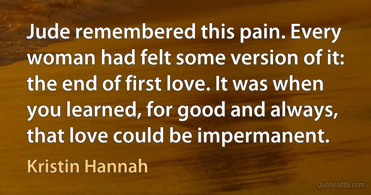 Jude remembered this pain. Every woman had felt some version of it: the end of first love. It was when you learned, for good and always, that love could be impermanent. (Kristin Hannah)