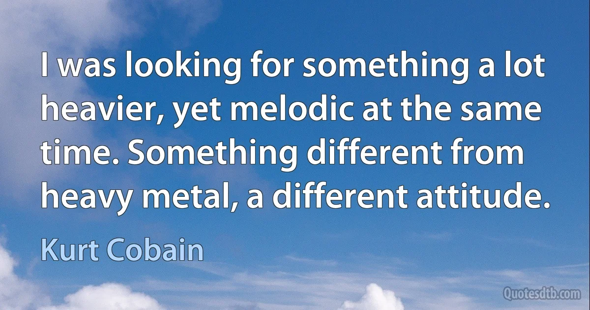 I was looking for something a lot heavier, yet melodic at the same time. Something different from heavy metal, a different attitude. (Kurt Cobain)