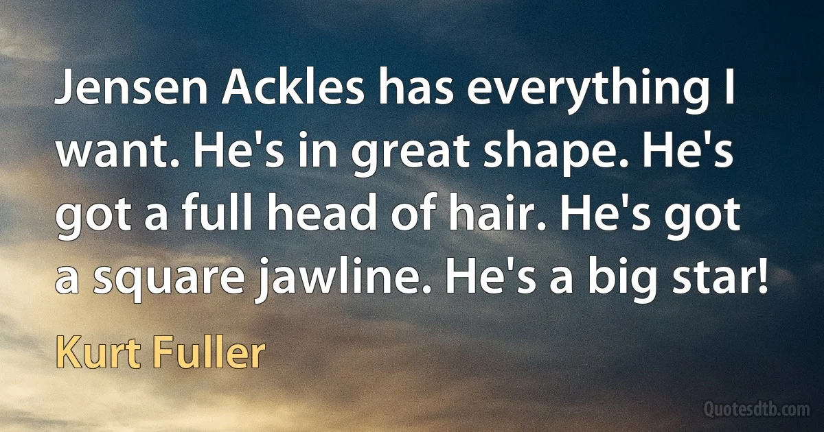 Jensen Ackles has everything I want. He's in great shape. He's got a full head of hair. He's got a square jawline. He's a big star! (Kurt Fuller)