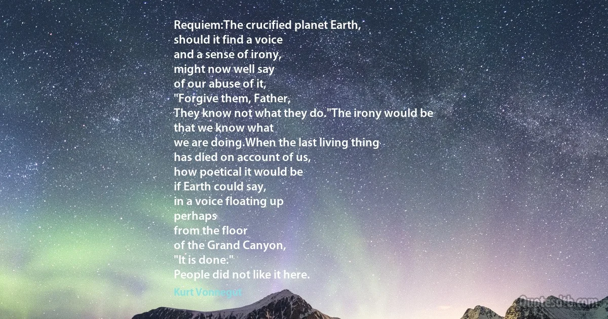 Requiem:The crucified planet Earth,
should it find a voice
and a sense of irony,
might now well say
of our abuse of it,
"Forgive them, Father,
They know not what they do."The irony would be
that we know what
we are doing.When the last living thing
has died on account of us,
how poetical it would be
if Earth could say,
in a voice floating up
perhaps
from the floor
of the Grand Canyon,
"It is done."
People did not like it here. (Kurt Vonnegut)