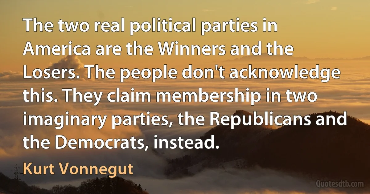 The two real political parties in America are the Winners and the Losers. The people don't acknowledge this. They claim membership in two imaginary parties, the Republicans and the Democrats, instead. (Kurt Vonnegut)