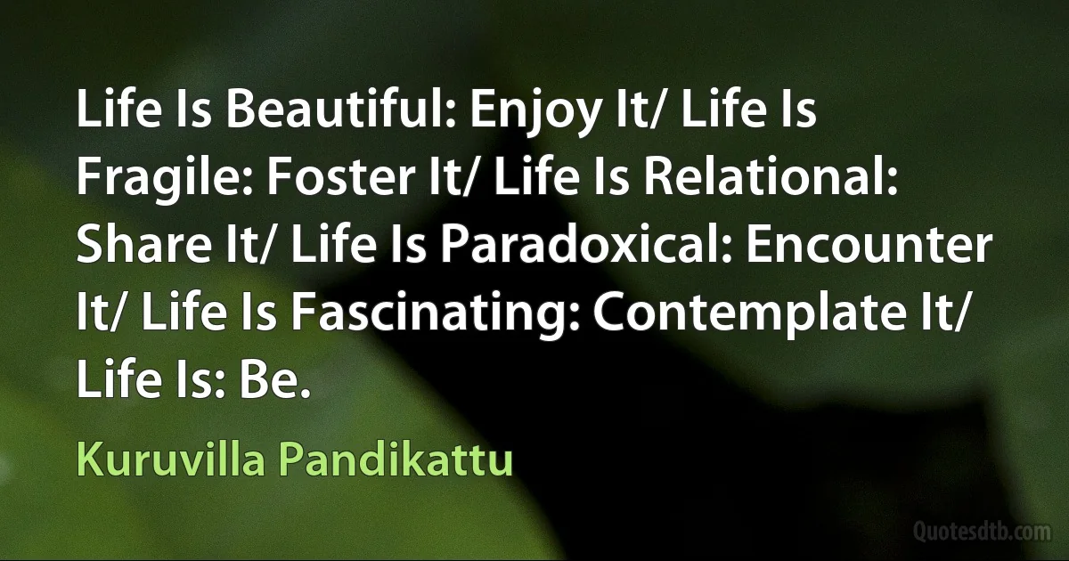 Life Is Beautiful: Enjoy It/ Life Is Fragile: Foster It/ Life Is Relational: Share It/ Life Is Paradoxical: Encounter It/ Life Is Fascinating: Contemplate It/ Life Is: Be. (Kuruvilla Pandikattu)